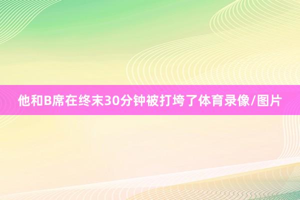 他和B席在终末30分钟被打垮了体育录像/图片