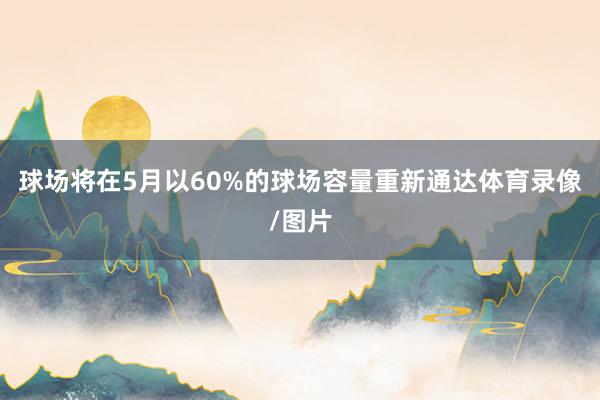 球场将在5月以60%的球场容量重新通达体育录像/图片