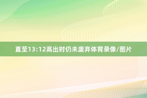 直至13:12高出时仍未废弃体育录像/图片