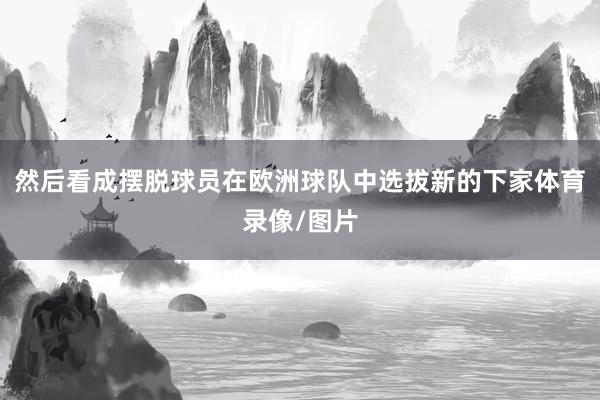 然后看成摆脱球员在欧洲球队中选拔新的下家体育录像/图片