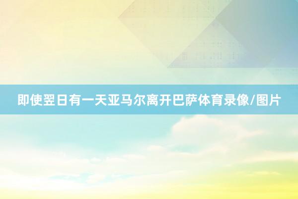 即使翌日有一天亚马尔离开巴萨体育录像/图片