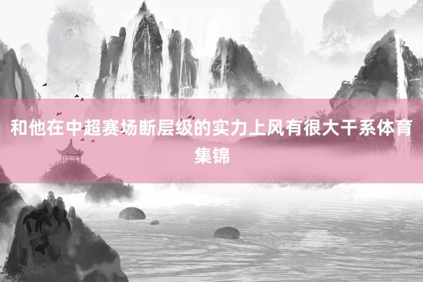 和他在中超赛场断层级的实力上风有很大干系体育集锦
