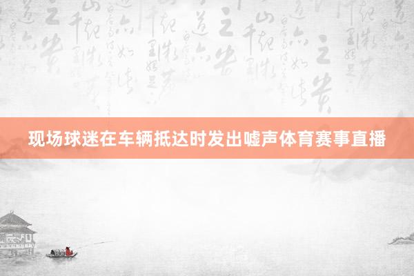 现场球迷在车辆抵达时发出嘘声体育赛事直播