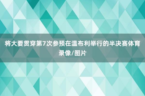 将大要贯穿第7次参预在温布利举行的半决赛体育录像/图片