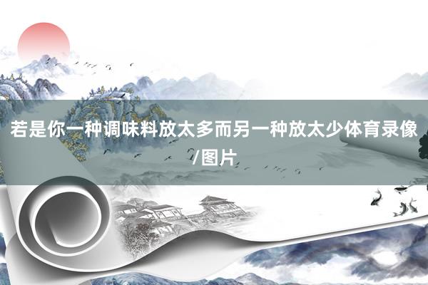 若是你一种调味料放太多而另一种放太少体育录像/图片