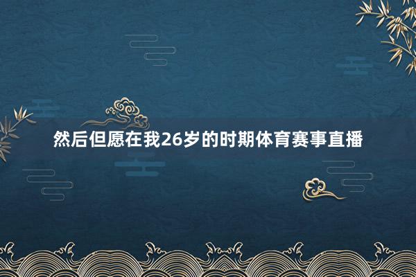 然后但愿在我26岁的时期体育赛事直播