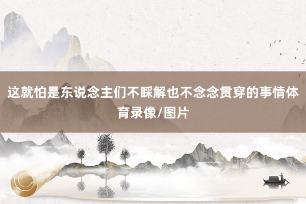 这就怕是东说念主们不睬解也不念念贯穿的事情体育录像/图片