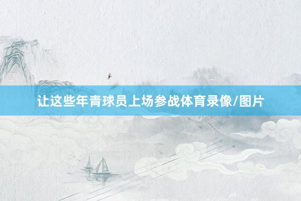 让这些年青球员上场参战体育录像/图片