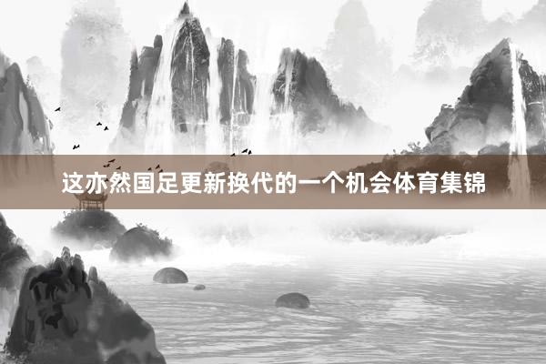 这亦然国足更新换代的一个机会体育集锦