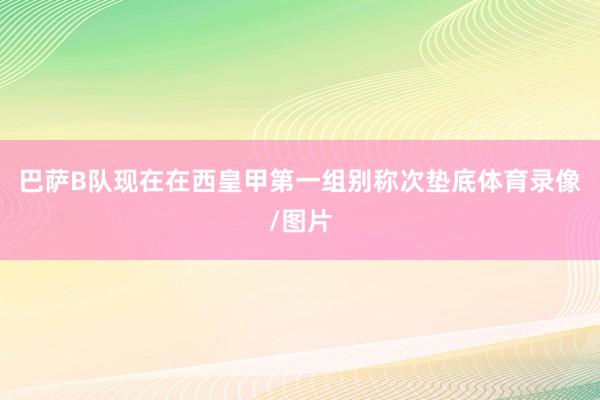 巴萨B队现在在西皇甲第一组别称次垫底体育录像/图片