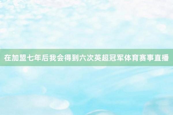 在加盟七年后我会得到六次英超冠军体育赛事直播