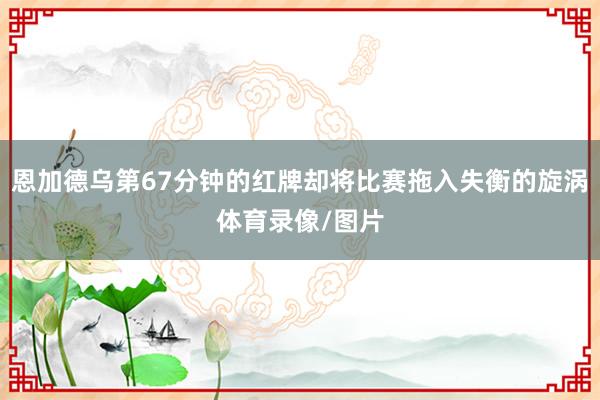恩加德乌第67分钟的红牌却将比赛拖入失衡的旋涡体育录像/图片