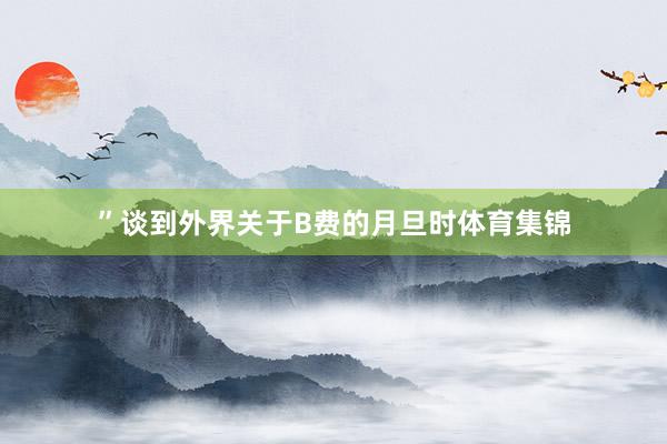 ”　　谈到外界关于B费的月旦时体育集锦