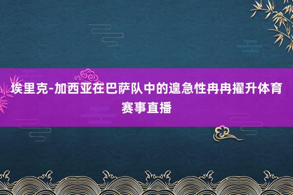 埃里克-加西亚在巴萨队中的遑急性冉冉擢升体育赛事直播