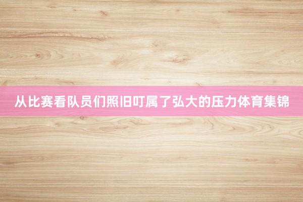 从比赛看队员们照旧叮属了弘大的压力体育集锦