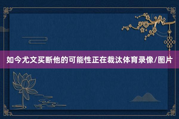 如今尤文买断他的可能性正在裁汰体育录像/图片
