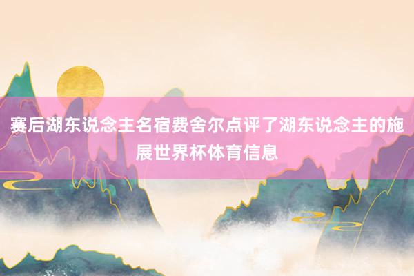 赛后湖东说念主名宿费舍尔点评了湖东说念主的施展世界杯体育信息