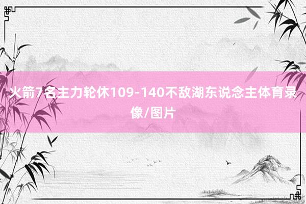 火箭7名主力轮休109-140不敌湖东说念主体育录像/图片