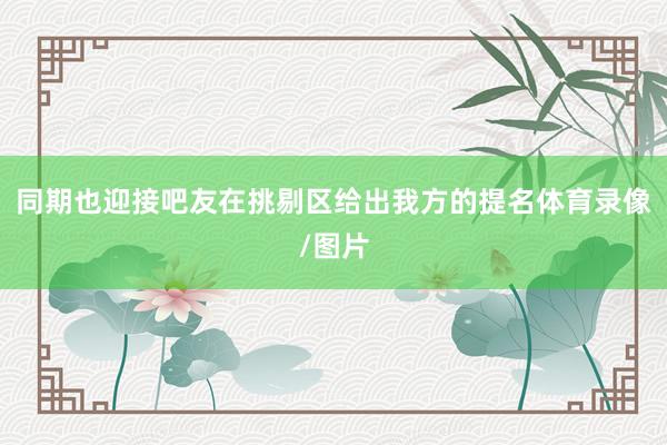 同期也迎接吧友在挑剔区给出我方的提名体育录像/图片