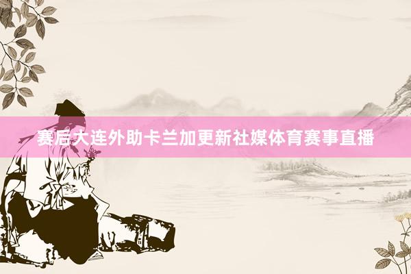 赛后大连外助卡兰加更新社媒体育赛事直播