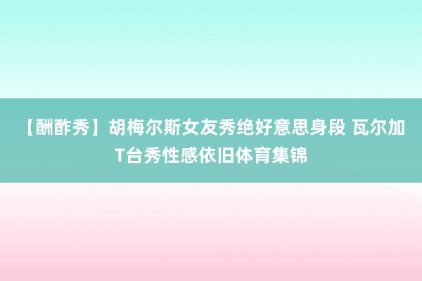 【酬酢秀】胡梅尔斯女友秀绝好意思身段 瓦尔加T台秀性感依旧体育集锦