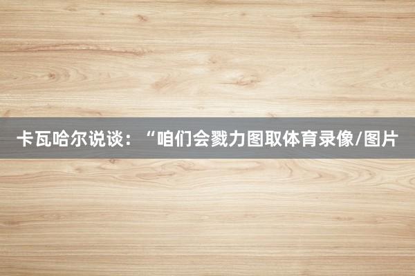卡瓦哈尔说谈：“咱们会戮力图取体育录像/图片