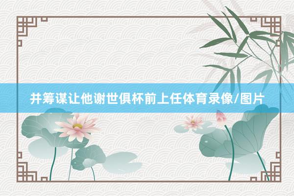 并筹谋让他谢世俱杯前上任体育录像/图片