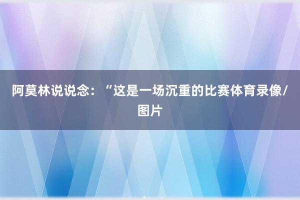 阿莫林说说念：“这是一场沉重的比赛体育录像/图片