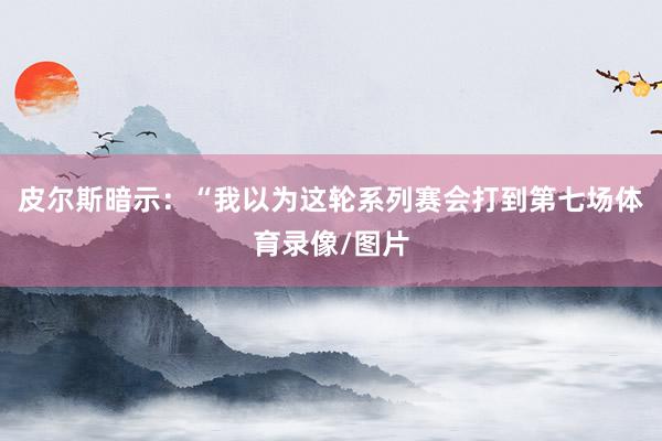 皮尔斯暗示：“我以为这轮系列赛会打到第七场体育录像/图片