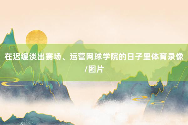 在迟缓淡出赛场、运营网球学院的日子里体育录像/图片