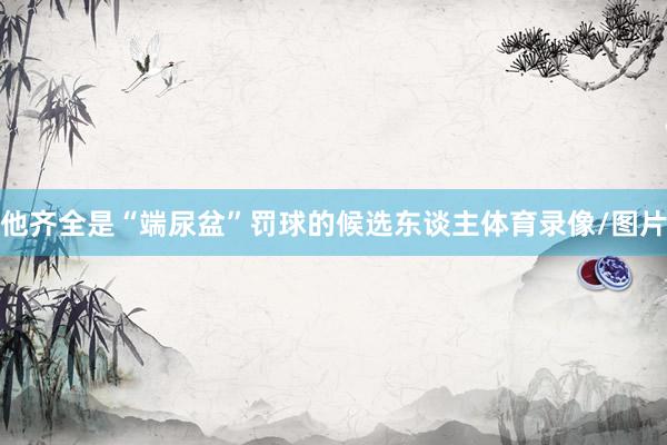 他齐全是“端尿盆”罚球的候选东谈主体育录像/图片