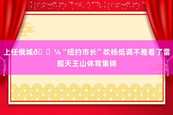 上任俄城💼“纽约市长”吹杨低调不雅看了雷掘天王山体育集锦