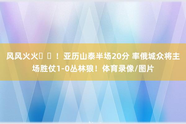 风风火火⚡️！亚历山泰半场20分 率俄城众将主场胜仗1-0丛林狼！体育录像/图片