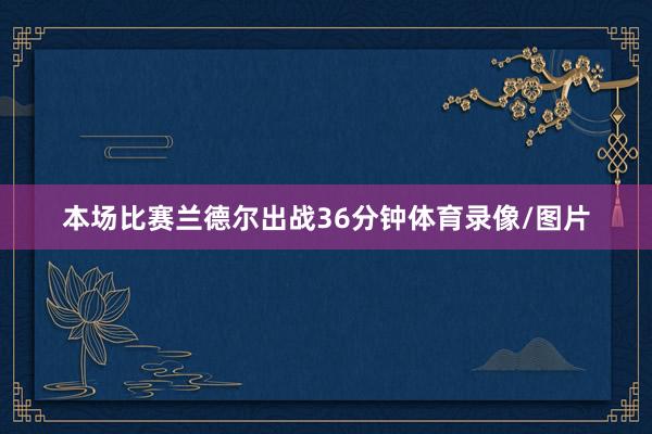 本场比赛兰德尔出战36分钟体育录像/图片