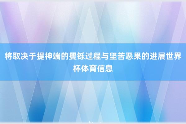 将取决于提神端的矍铄过程与坚苦恶果的进展世界杯体育信息