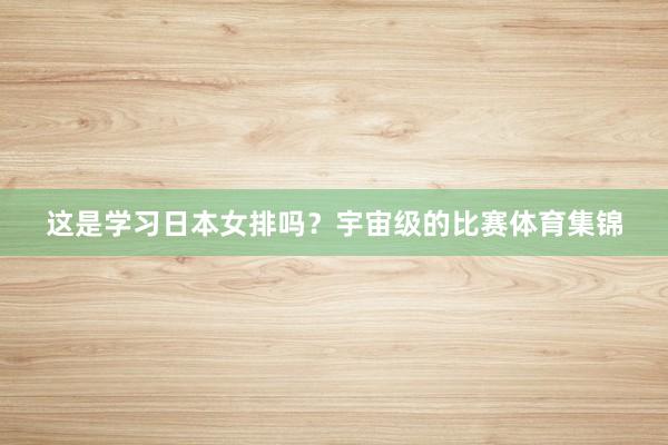 这是学习日本女排吗？宇宙级的比赛体育集锦