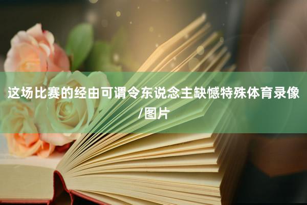 这场比赛的经由可谓令东说念主缺憾特殊体育录像/图片