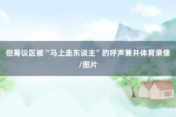 但筹议区被“马上走东谈主”的呼声兼并体育录像/图片