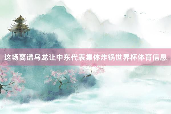 这场离谱乌龙让中东代表集体炸锅世界杯体育信息