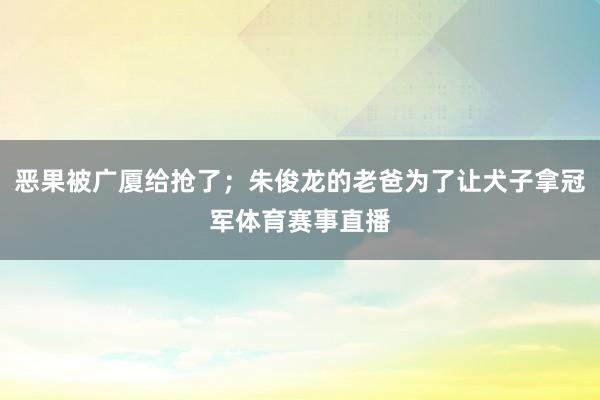 恶果被广厦给抢了；朱俊龙的老爸为了让犬子拿冠军体育赛事直播