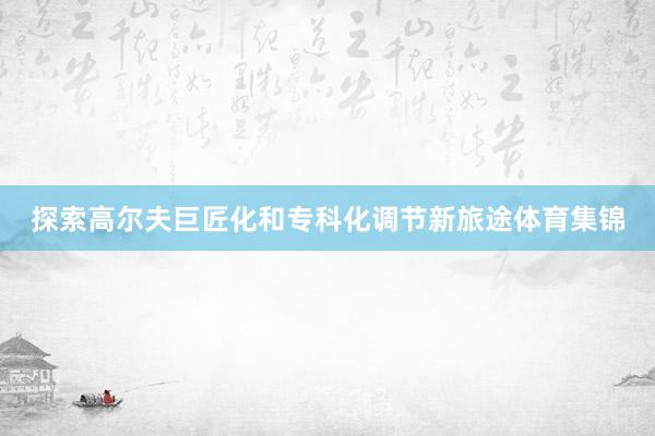 探索高尔夫巨匠化和专科化调节新旅途体育集锦