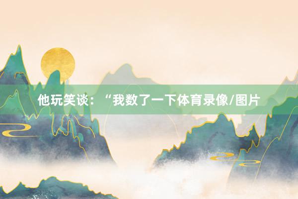 他玩笑谈：“我数了一下体育录像/图片