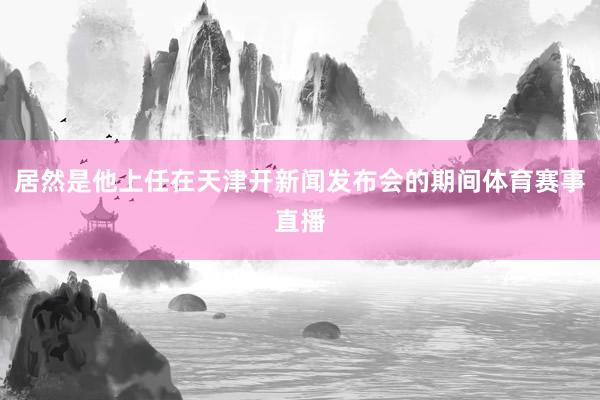 居然是他上任在天津开新闻发布会的期间体育赛事直播