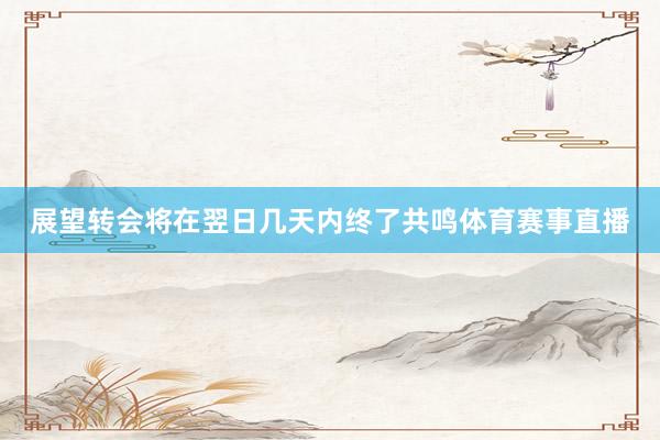 展望转会将在翌日几天内终了共鸣体育赛事直播
