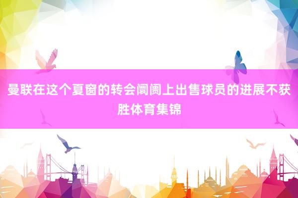 曼联在这个夏窗的转会阛阓上出售球员的进展不获胜体育集锦