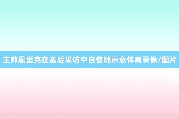 主帅恩里克在赛后采访中自信地示意体育录像/图片