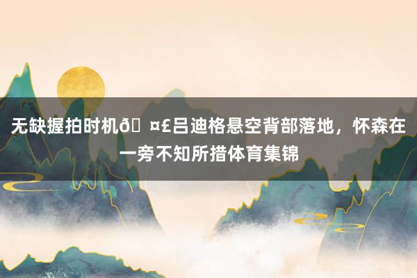 无缺握拍时机🤣吕迪格悬空背部落地，怀森在一旁不知所措体育集锦