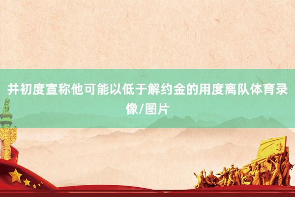 并初度宣称他可能以低于解约金的用度离队体育录像/图片