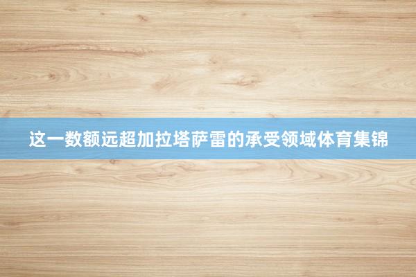 这一数额远超加拉塔萨雷的承受领域体育集锦