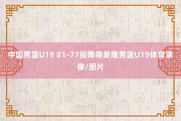 中国男篮U19 81-77投降喀麦隆男篮U19体育录像/图片